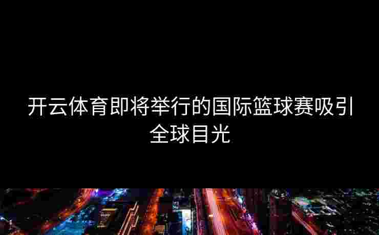 开云体育即将举行的国际篮球赛吸引全球目光