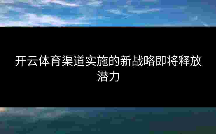 开云体育渠道实施的新战略即将释放潜力