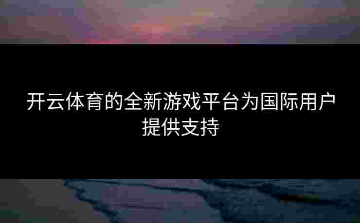 开云体育的全新游戏平台为国际用户提供支持