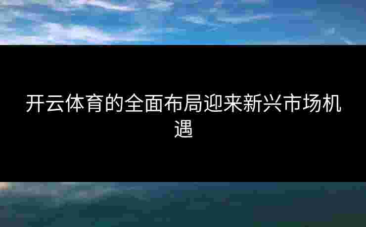 开云体育的全面布局迎来新兴市场机遇